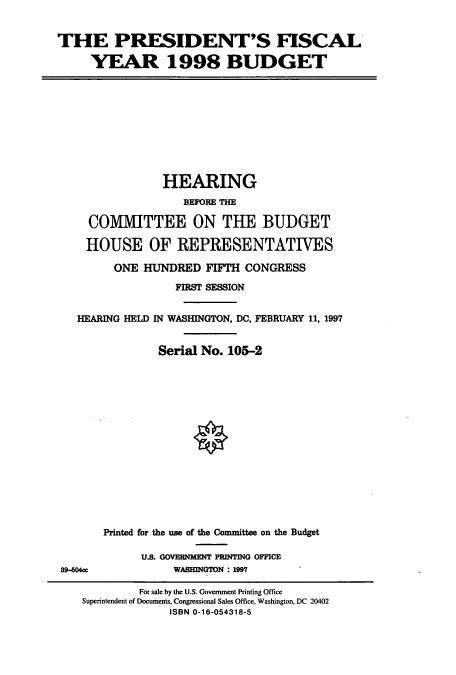 handle is hein.cbhear/cbhearings8387 and id is 1 raw text is: THE PRESIDENT'S FISCAL
YEAR 1998 BUDGET

HEARING
BEFORE THE
COMMITTEE ON THE BUDGET
HOUSE OF REPRESENTATIVES
ONE HUNDRED FIFTH CONGRESS
FIRST SESSION
HEARING HELD IN WASHINGTON, DC, FEBRUARY 11, 1997
Serial No. 105-2

89-604ee

Printed for the use of the Committee on the Budget
U.S. GOVEBNMENT PRINTING OFFICE
WASHINGTON : 1997

For sale by the U.S. Government Printing Office
Superintendent of Documents, Congressional Sales Office, Washington, DC 20402
ISBN 0-16-054318-5



