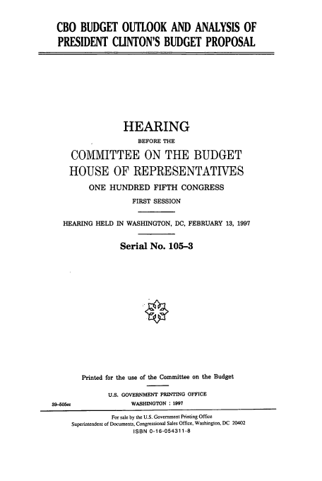handle is hein.cbhear/cbhearings8390 and id is 1 raw text is: CBO BUDGET OUTLOOK AND ANALYSIS OF
PRESIDENT CLINTON'S BUDGET PROPOSAL

HEARING
BEFORE THE
COMMITTEE ON THE BUDGET
HOUSE OF REPRESENTATIVES
ONE HUNDRED FIFTH CONGRESS
FIRST SESSION
HEARING HELD IN WASHINGTON, DC, FEBRUARY 13, 1997
Serial No. 105-3

39-505ce

Printed for the use of the Committee on the Budget
U.S. GOVERNMENT PRINTING OFFICE
WASHINGTON  1997

For sale by the U.S. Government Printing Office
Superintendent of Documents, Congressional Sales Office, Washington, DC 20402
ISBN 0-16-054311-8


