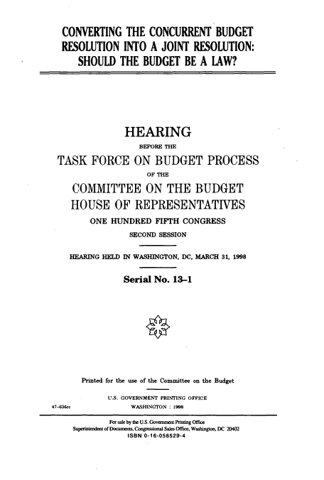 handle is hein.cbhear/cbhearings8392 and id is 1 raw text is: CONVERTING THE CONCURRENT BUDGET
RESOLUTION INTO A JOINT RESOLUTION:
SHOULD THE BUDGET BE A LAW?
HEARING
BEFORE THE
TASK FORCE ON BUDGET PROCESS
OF THE
COMMITTEE ON THE BUDGET
HOUSE OF REPRESENTATIVES
ONE HUNDRED FIFTH CONGRESS
SECOND SESSION
HEARING HELD IN WASHINGTON, DC, MARCH 31, 1998
Serial No. 13-1
Printed for the use of the Committee on the Budget
U.S. GOVERNMENT PRINTING OFFICE
47-636cc        WASHINGTON : 1998

For sale by the U.S. Government Printing Office
Superintendent of Documents, Congressional Sales Office, Washington, DC 20402
ISBN 0-16-056529-4


