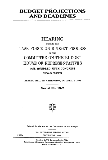 handle is hein.cbhear/cbhearings8393 and id is 1 raw text is: BUDGET PROJECTIONS
AND DEADLINES

HEARING
BEFORE THE
TASK FORCE ON BUDGET PROCESS
OF THE
COMMITTEE ON THE BUDGET
HOUSE OF REPRESENTATIVES
ONE HUNDRED FIFTH CONGRESS
SECOND SESSION
HEARING HELD IN WASHINGTON, DC, APRIL 1, 1998
Serial No. 13-2

47-637cc

Printed for the use of the Committee on the Budget
U.S. GOVERNMENT PRINTING OFFICE
WASHINGTON : 1998

For sale by the U.S. Government Printing Office
Superintendent of Documents, Congressional Sales Office, Washington, DC 20402
ISBN 0-16-057131-6


