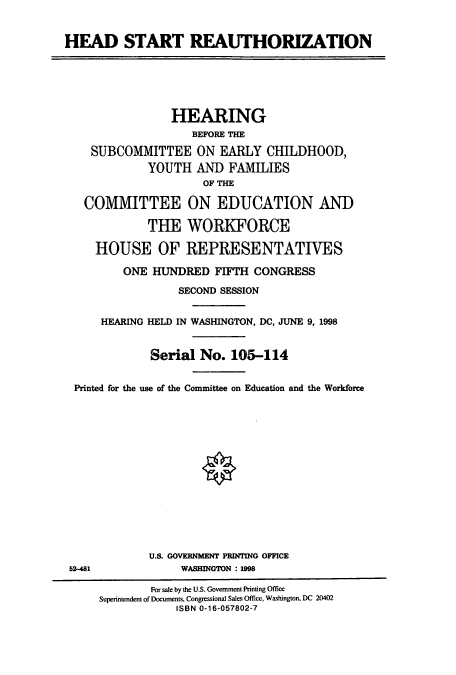handle is hein.cbhear/cbhearings8413 and id is 1 raw text is: HEAD START REAUTHORIZATION
HEARING
BEFORE THE
SUBCOMMITTEE ON EARLY CHILDHOOD,
YOUTH AND FAMILIES
OF THE
COMMITTEE ON EDUCATION AND
THE WORKFORCE
HOUSE OF REPRESENTATIVES
ONE HUNDRED FIFTH CONGRESS
SECOND SESSION
HEARING HELD IN WASHINGTON, DC, JUNE 9, 1998
Serial No. 105-114
Printed for the use of the Committee on Education and the Workforce
U.S. GOVERNMENT PRINTING OFFICE
52-481              WASHINGTON : 1998
For sale by the U.S. Government Printing Office
Superintendent of Documents, Congressional Sales Office, Washington. DC 20402
ISBN 0-16-057802-7


