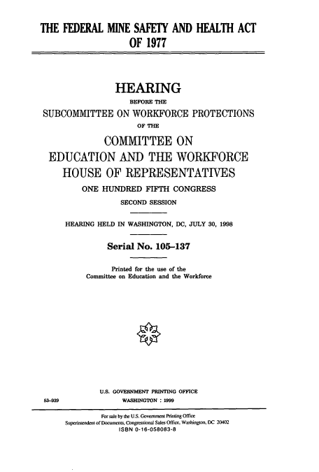handle is hein.cbhear/cbhearings8415 and id is 1 raw text is: THE FEDERAL MINE SAFETY AND HEALTH ACT
OF 1977

HEARING
BEFORE THE
SUBCOMMITTEE ON WORKFORCE PROTECTIONS
OF THE
COMMITTEE ON
EDUCATION AND THE WORKFORCE
HOUSE OF REPRESENTATIVES
ONE HUNDRED FIFTH CONGRESS
SECOND SESSION
HEARING HELD IN WASHINGTON, DC, JULY 30, 1998
Serial No. 105-137
Printed for the use of the
Committee on Education and the Workforce

U.S. GOVERNMENT PRINTING OFFICE
WASHINGTON : 1999

53-939

For sale by the U.S. Government Printing Office
Superintendent of Documents, Congressional Sales Office, Washington, DC 20402
ISBN 0-16-058083-8


