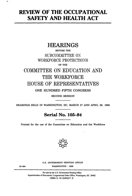 handle is hein.cbhear/cbhearings8417 and id is 1 raw text is: REVIEW OF THE OCCUPATIONAL
SAFETY AND HEALTH ACT
HEARINGS
BEFORE THE
SUBCOMMITTEE ON
WORKFORCE PROTECTIONS
OF THE
COMMITTEE ON EDUCATION AND
THE WORKFORCE
HOUSE OF REPRESENTATIVES
ONE HUNDRED FIFTH CONGRESS
SECOND SESSION
HEARINGS HELD IN WASHINGTON, DC, MARCH 27 AND APRIL 29, 1998
Serial No. 105-84
Printed for the use of the Committee on Education and the Workforce
U.S. GOVERNMENT PRINTING OFFICE
55-064             WASHINGTON : 1999
For sale by the U.S. Government Printing Office
Superintendent of Documents, Congressional Sales Office, Washington, DC 20402
ISBN 0-16-058227-X


