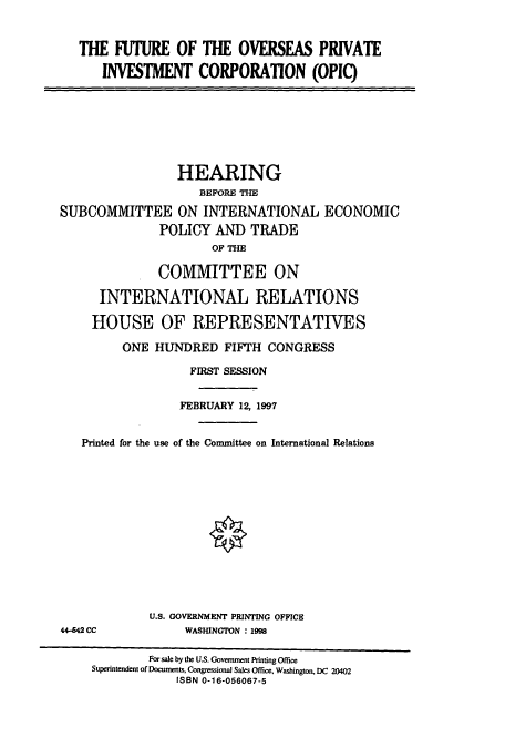handle is hein.cbhear/cbhearings8423 and id is 1 raw text is: THE FUTURE OF THE OVERSEAS PRIVATE
INVESTMENT CORPORATION (OPIC)
HEARING
BEFORE THE
SUBCOMMITTEE ON INTERNATIONAL ECONOMIC
POLICY AND TRADE
OF THE
COMMITTEE ON
INTERNATIONAL RELATIONS
HOUSE OF REPRESENTATIVES
ONE HUNDRED FIFTH CONGRESS
FIRST SESSION
FEBRUARY 12, 1997
Printed for the use of the Conunittee on International Relations
U.S. GOVERNMENT PRINTING OFFICE
44-642 CC             WASHINGTON : 1998
For sale by the U.S. Government Printing Office
Superintendent of Documents, Congressional Sales Office, Washington, DC 20402
ISBN 0-16-056067-5


