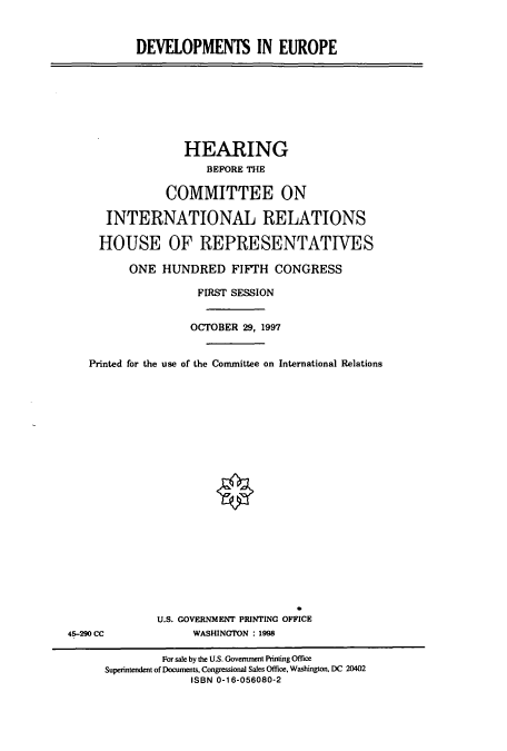 handle is hein.cbhear/cbhearings8429 and id is 1 raw text is: DEVELOPMENTS IN EUROPE

HEARING
BEFORE THE
COMMITTEE ON
INTERNATIONAL RELATIONS
HOUSE OF REPRESENTATIVES
ONE HUNDRED FIFTH CONGRESS
FIRST SESSION
OCTOBER 29, 1997
Printed for the use of the Committee on International Relations

U.S. GOVERNMENT PRINTING OFFICE
WASHINGTON : 1998

45-290 CC

For sale by the U.S. Government Printing Office
Superintendent of Documents, Congressional Sales Office, Washington. DC 20402
ISBN 0-16-056080-2


