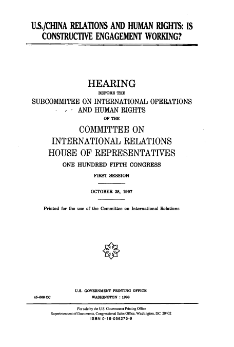 handle is hein.cbhear/cbhearings8437 and id is 1 raw text is: US./CHINA RELATIONS AND HUMAN RIGHTS: IS
CONSTRUCTIVE ENGAGEMENT WORKING?

HEARING
BEFORE THE
SUBCOMMITEE ON INTERNATIONAL OPERATIONS
AND HUMAN RIGHTS
OF THE
COMMITTEE ON
INTERNATIONAL RELATIONS
HOUSE OF REPRESENTATIVES
ONE HUNDRED FIFTH CONGRESS
FIRST SESSION
OCTOBER 28, 1997
Printed for the use of the Committee on International Relations

46-408 CC

U.S. GOVERNMENT PRINTING OFFICE
WASIUNGTON : 1998

For sale by the U.S. Government Printing Office
Superintendent of Documents, Congressional Sales Office, Washington, DC 20402
ISBN 0-16-056275-9


