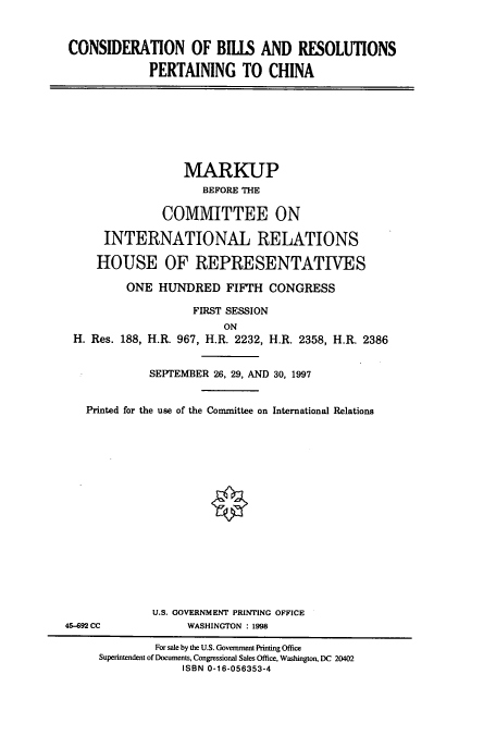handle is hein.cbhear/cbhearings8448 and id is 1 raw text is: CONSIDERATION OF BILLS AND RESOLUTIONS
PERTAINING TO CHINA

MARKUP
BEFORE THE
COMMITTEE ON
INTERNATIONAL RELATIONS
HOUSE OF REPRESENTATIVES
ONE HUNDRED FIFTH CONGRESS
FIRST SESSION
ON
H. Res. 188, H.R. 967, H.R. 2232, H.R. 2358, H.R. 2386
SEPTEMBER 26, 29, AND 30, 1997
Printed for the use of the Committee on International Relations

U.S. GOVERNMENT PRINTING OFFICE
WASHINGTON : 1998

45-692 CC

For sale by the U.S. Government Printing Office
Superintendent of Documents, Congressional Sales Office, Washington, DC 20402
ISBN 0-16-056353-4


