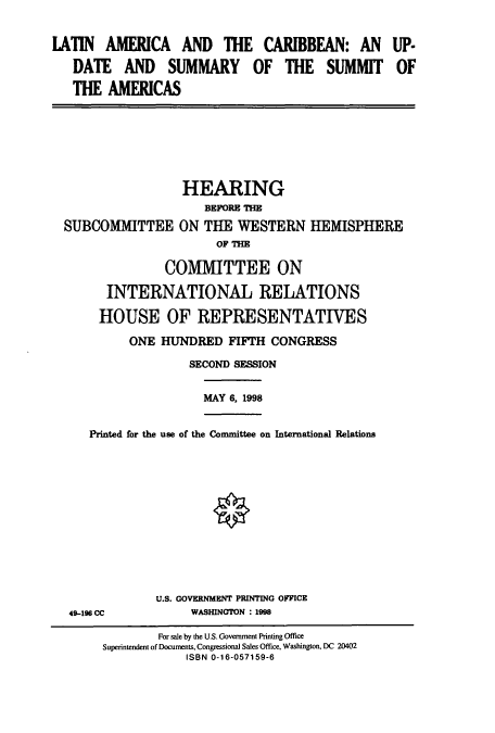 handle is hein.cbhear/cbhearings8454 and id is 1 raw text is: IATIN AMERICA AND THE CARIBBEAN: AN UP-
DATE AND SUMMARY OF THE SUMMIT OF
THE AMERICAS

HEARING
BEFORE THE
SUBCOMMITTEE ON THE WESTERN
OF THE

HEMISPHERE

COMMITTEE ON
INTERNATIONAL RELATIONS
HOUSE OF REPRESENTATIVES
ONE HUNDRED FIFTH CONGRESS
SECOND SESSION
MAY 6, 1998
Printed for the use of the Committee on International Relations

49-196 CC

U.S. GOVERNMENT PRINTING OFFICE
WASHINGTON : 1998

For sale by the U.S. Government Printing Office
Superintendent of Documents, Congressional Sales Office, Washington, DC 20402
ISBN 0-16-057159-6


