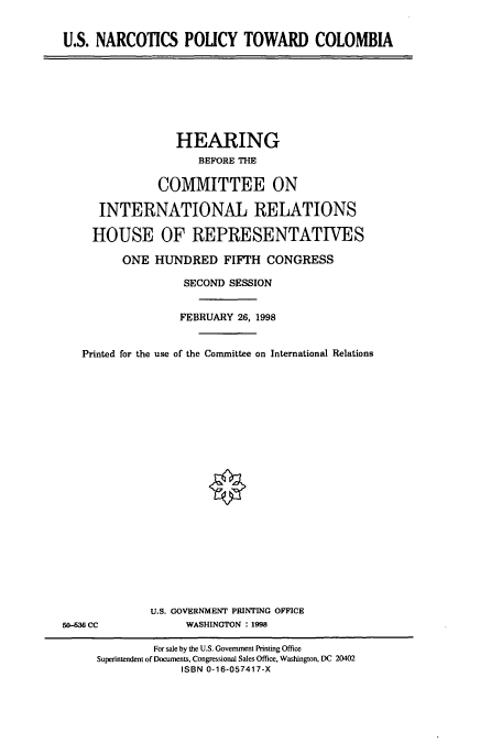 handle is hein.cbhear/cbhearings8464 and id is 1 raw text is: U.S. NARCOTICS POLICY TOWARD COLOMBIA

HEARING
BEFORE THE
COMMITTEE ON
INTERNATIONAL RELATIONS
HOUSE OF REPRESENTATIVES
ONE HUNDRED FIFTH CONGRESS
SECOND SESSION
FEBRUARY 26, 1998
Printed for the use of the Committee on International Relations

U.S. GOVERNMENT PRINTING OFFICE
WASHINGTON : 1998

50-536 CC

For sale by the U.S. Government Printing Office
Superintendent of Documents, Congressional Sales Office, Washington, DC 20402
ISBN 0-16-057417-X


