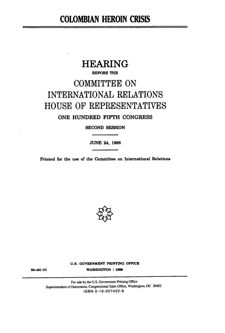 handle is hein.cbhear/cbhearings8466 and id is 1 raw text is: COLOMBIAN HEROIN CRISIS

HEARING
BEFORE THE
COMMITTEE ON
INTERNATIONAL RELATIONS
HOUSE OF REPRESENTATIVES
ONE HUNDRED FIFTH CONGRESS
SECOND SESSION
JUNE 24, 1998
Printed for the use of the Conmnittee on International Relations

U.S. GOVERNMENT PRINTING OPPICE
WASHINGTON : 1998

60-491 CC

For sale by the U.S. Government Printing Office
Superintendent of Documents, Congressional Sales Office, Washington, DC 20402
ISBN 0-16-057422-6


