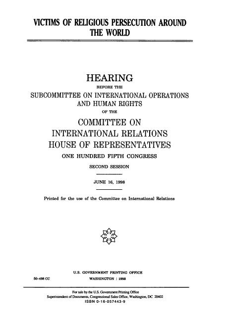 handle is hein.cbhear/cbhearings8467 and id is 1 raw text is: VICTIMS OF RELIGIOUS PERSECUTION AROUND
THE WORLD

HEARING
BEFORE THE
SUBCOMMITTEE ON INTERNATIONAL OPERATIONS
AND HUMAN RIGHTS
OF THE
COMMITTEE ON
INTERNATIONAL RELATIONS
HOUSE OF REPRESENTATIVES
ONE HUNDRED FIFTH CONGRESS
SECOND SESSION
JUNE 16, 1998
Printed for the use of the Committee on International Relations

50-498 CC

U.S. GOVERNMENT PRINTING OFFICE
WASHINGTON : 1998

For sale by the U.S. Govenunent Printing Office
Superintendent of Documents, Congressional Sales Office, Washington, DC 20402
ISBN 0-16-057443-9


