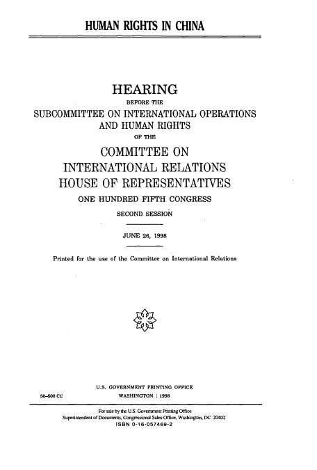 handle is hein.cbhear/cbhearings8471 and id is 1 raw text is: HUMAN RIGHTS IN CHINA

HEARING
BEFORE THE
SUBCOMMITTEE ON INTERNATIONAL OPERATIONS
AND HUMAN RIGHTS
OF THE
COMMITTEE ON
INTERNATIONAL RELATIONS
HOUSE OF REPRESENTATIVES
ONE HUNDRED FI1FTH CONGRESS
SECOND SESSION
JUNE 26, 1998
Printed for the use of the Committee on International Relations

50-M CC

U.S. GOVERNMENT PRINTING OFFICE
WASHINGTON : 1998

For sale by the U.S. Government Printing Office
Superintendent of Documents, Congressional Sales Office, Washington, DC 20402
ISBN 0-16-057469-2


