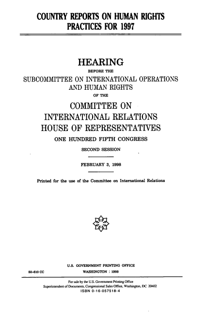 handle is hein.cbhear/cbhearings8473 and id is 1 raw text is: COUNTRY REPORTS ON HUMAN RIGHTS
PRACTICES FOR 1997

HEARING
BEFORE THE
SUBCOMMITTEE ON INTERNATIONAL OPERATIONS
AND HUMAN RIGHTS
OF THE
COMMITTEE ON
INTERNATIONAL RELATIONS
HOUSE OF REPRESENTATIVES
ONE HUNDRED FIFTH CONGRESS
SECOND SESSION
FEBRUARY 3, 1998
Printed for the use of the Committee on International Relations

50-610 CC

U.S. GOVERNMENT PRINTING OFFICE
WASHINGTON : 1998

For sale by the U.S. Government Printing Office
Superintendent of Documents, Congressional Sales Office, Washington, DC 20402
ISBN 0-16-057518-4


