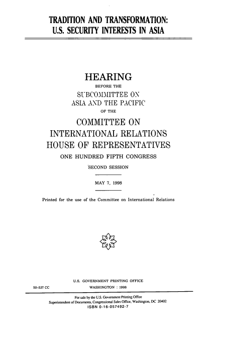 handle is hein.cbhear/cbhearings8475 and id is 1 raw text is: TRADITION AND TRANSFORMATION:
U.S. SECURITY INTERESTS IN ASIA

HEARING
BEFORE THE
SUBCOMMITTEE ON
ASIA AND THE PACIFIC
OF THE
COMMITTEE ON
INTERNATIONAL RELATIONS
HOUSE OF REPRESENTATIVES
ONE HUNDRED FIFTH CONGRESS
SECOND SESSION

MAY 7, 1998

Printed for the use of the Committee on International Relations

U.S. GOVERNMENT PRINTING OFFICE
WASHINGTON : 1998

50-537 CC

For sale by the U.S. Government Printing Office
Superintendent of Documents, Congressional Sales Office, Washington, DC 20402
ISBN 0-16-057492-7


