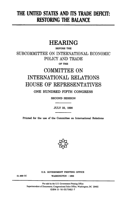 handle is hein.cbhear/cbhearings8483 and id is 1 raw text is: THE UNITED STATES AND ITS TRADE DEFICIT:
RESTORING THE BAIANCE

HEARING
BEFORE THE
SUBCOMMITTEE ON INTERNATIONAL ECONOMIC
POLICY AND TRADE
OF THE
COMMITTEE ON
INTERNATIONAL RELATIONS
HOUSE OF REPRESENTATIVES
ONE HUNDRED FIFTH CONGRESS
SECOND SESSION
JULY 22, 1998
Printed for the use of the Committee on International Relations

U.S. GOVERNMENT PRINTING OFFICE
WASHINGTON : 1998

51-802 CC

For sale by the U.S. Government Printing Office
Superintendent of Documents, Congressional Sales Office, Washington, DC 20402
ISBN 0-16-057962-7


