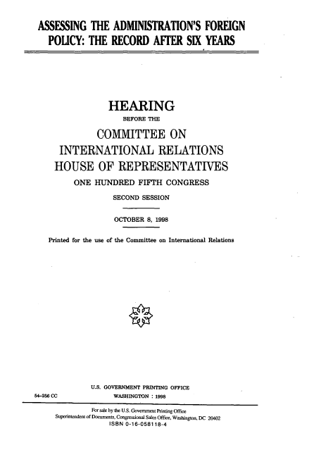 handle is hein.cbhear/cbhearings8485 and id is 1 raw text is: ASSESSING THE ADMINISTRATION'S FOREIGN
POLICY: THE RECORD AFFER SIX YEARS

HEARING
BEFORE THE
COMMITTEE ON
INTERNATIONAL RELATIONS
HOUSE OF REPRESENTATIVES
ONE HUNDRED FIFTH CONGRESS
SECOND SESSION
OCTOBER 8, 1998
Printed for the use of the Committee on International Relations

U.S. GOVERNMENT PRINTING OFFICE
WASHINGTON : 1998

54-266 CC

For sale by the U.S. Government Printing Office
Superintendent of Documents, Congressional Sales Office, Washington, DC 20402
ISBN 0-16-058118-4


