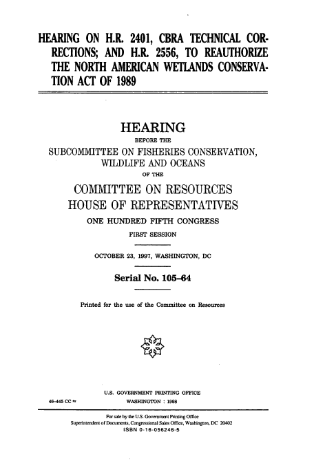 handle is hein.cbhear/cbhearings8498 and id is 1 raw text is: HEARING ON H.R. 2401, CBRA TECHNICAL COR-
RECTIONS; AND H.R. 2556, TO REAUTHORIZE
THE NORTH AMERICAN WETLANDS CONSERVA-
TION ACT OF 1989

HEARING
BEFORE THE
SUBCOMMITTEE ON FISHERIES CONSERVATION,
WILDLIFE AND OCEANS
OF THE
COMMITTEE ON RESOURCES
HOUSE OF REPRESENTATIVES
ONE HUNDRED FIFTH CONGRESS
FIRST SESSION
OCTOBER 23, 1997, WASHINGTON, DC
Serial No. 105-64
Printed for the use of the Committee on Resources
U.S. GOVERNMENT PRINTING OFFICE
46-445 CC *          WASHINGTON : 1998
For sale by the U.S. Government Printing Office
Superintendent of Documents, Congressional Sales Office, Washington, DC 20402
ISBN 0-16-056246-5


