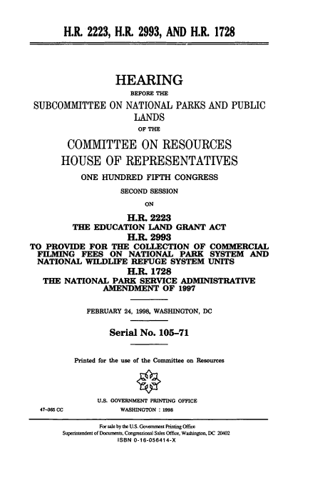 handle is hein.cbhear/cbhearings8503 and id is 1 raw text is: H.R. 2223, H.R. 2993, AND H.R. 1728

SUBCOMMITTEE

HEARING
BEFORE THE
ON NATIONAL PARKS AND PUBLIC
LANDS
OF THE

COMMITTEE ON RESOURCES
HOUSE OF REPRESENTATIVES
ONE HUNDRED FIFTH CONGRESS
SECOND SESSION
ON
H.. 2223
THE EDUCATION LAND GRANT ACT
H.R. 2993
TO PROVIDE FOR THE COLLECTION OF COMMERCIAL
FILMING FEES ON NATIONAL PARK SYSTEM AND
NATIONAL WILDLIFE REFUGE SYSTEM UNITS
H.R. 1728
THE NATIONAL PARK SERVICE ADMINISTRATIVE
AMENDMENT OF 1997

FEBRUARY 24, 1998, WASHINGTON, DC
Serial No. 105-71
Printed for the use of the Committee on Resources
U.S. GOVERNMENT PRINTING OFFICE
WASHINGTON : 1998

47-365 CC

For sale by the U.S. Government Printing Office
Superintendent of Documents, Congressional Sales Office, Washington, DC 20402
ISBN 0-16-056414-X


