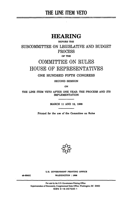 handle is hein.cbhear/cbhearings8516 and id is 1 raw text is: THE UNE ITEM VETO

HEARING
BEFORE THE
SUBCOMMITTEE ON LEGISLATIVE AND BUDGET
PROCESS
OF THE
COMMITTEE ON RULES
HOUSE OF REPRESENTATIVES
ONE HUNDRED FIFTH CONGRESS
SECOND SESSION
ON
THE LINE ITEM VETO AFTER ONE YEAR: THE PROCESS AND ITS
IMPLEMENTATION

MARCH 11 AND 12, 1998
Printed for the use of the Committee on Rules
U.S. GOVERNMENT PRINTING OFFICE
WASHINGTON : 1998

48-650CC

For sale by the U.S. Government Printing Office
Superintendent of Documents, Congressional Sales Office, Washington, DC 20402
ISBN 0-16-057030-1


