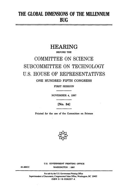 handle is hein.cbhear/cbhearings8527 and id is 1 raw text is: THE GLOBAL DIMENSIONS OF THE MILLENNIUM
BUG
HEARING
BEFORE THE
COMMITTEE ON SCIENCE
SUBCOMMITTEE ON TECHNOLOGY
U.S. HOUSE OF REPRESENTATIVES
ONE HUNDRED FIFTH CONGRESS
FIRST SESSION
NOVEMBER 4, 1997
[No. 341
Printed for the use of the Committee on Science
U.S. GOVERNMENT PRINTING OFFICE
45-485CC              WASHINGTON : 1997
For sale by the U.S. Government Printing Office
Superintendent of Documents, Congressional Sales Office, Washington, DC 20402
ISBN 0-16-056207-4


