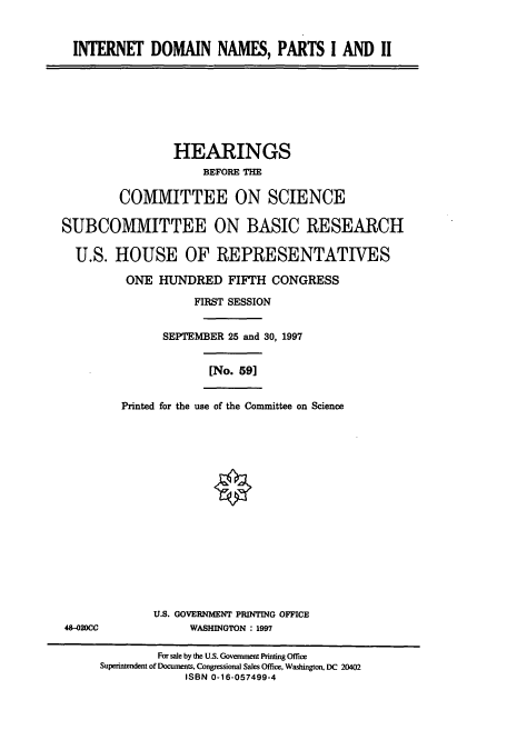 handle is hein.cbhear/cbhearings8536 and id is 1 raw text is: INTERNET DOMAIN NAMES, PARTS I AND II
HEARINGS
BEFORE THE
COMMITTEE ON SCIENCE
SUBCOMMITTEE ON BASIC RESEARCH
U.S. HOUSE OF REPRESENTATIVES
ONE HUNDRED FIFTH CONGRESS
FIRST SESSION
SEPTEMBER 25 and 30, 1997
[No. 59]
Printed for the use of the Committee on Science
U.S. GOVERNMENT PRINTING OFFICE
484-020CC             WASHINGTON : 1997
For sale by the U.S. Government Printing Office
Superintendent of Documents, Congressional Sales Office, Washington, DC 20402
ISBN 0-16-057499-4



