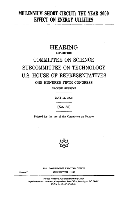 handle is hein.cbhear/cbhearings8544 and id is 1 raw text is: MILLENNIUM SHORT CIRCUIT: THE YEAR 2000
EFFECT ON ENERGY UTILITIES
HEARING
BEFORE THE
COMMITTEE ON SCIENCE
SUBCOMMITTEE ON TECHNOLOGY
U.S. HOUSE OF REPRESENTATIVES
ONE HUNDRED FIFTH CONGRESS
SECOND SESSION
MAY 14, 1998
[No. 801
Printed for the use of the Committee on Science
U.S. GOVERNMENT PRINTING OFFICE
50-440CC             WASHINGTON 1998
For sale by the U.S. Government Printing Office
Superintendent of Documents, Congressional Sales Office, Washington, DC 20402
ISBN 0-16-058087-0


