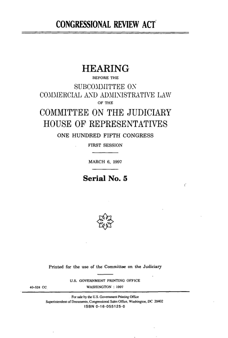 handle is hein.cbhear/cbhearings8554 and id is 1 raw text is: CONGRESSIONAL REVIEW ACT

HEARING
BEFORE THE
SUBCOMMITTEE ON
COMMERCIAL AND ADMINISTRATIVE LAW
OF THE
COMMITTEE ON THE JUDICIARY
HOUSE OF REPRESENTATIVES
ONE HUNDRED FIFTH CONGRESS
FIRST SESSION
MARCH 6, 1997
Serial No. 5
Printed for the use of the Committee on the Judiciary

U.S. GOVERNMENT PRINTING OFFICE
WASHINGTON : 1997

40-524 CC

For sale by the U.S. Government Printing Office
Superintendent of Documents, Congressional Sales Office, Washington, DC 20402
ISBN 0-16-055125-0


