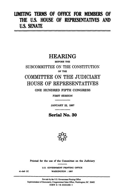 handle is hein.cbhear/cbhearings8587 and id is 1 raw text is: LIMITING TERMS OF OFFICE FOR MEMBERS OF
THE U.S. HOUSE OF REPRESENTATIVES AND
U.S. SENATE

HEARING
BEFORE THE
SUBCOMMITTEE ON THE CONSTITUTION
OF THE
COMMITTEE ON THE JUDICIARY
HOUSE OF REPRESENTATIVES
ONE HUNDRED FIFTH CONGRESS
FIRST SESSION
JANUARY 22, 1997
Serial No. 30

41-649 CC

Printed for the use of the Committee on the Judiciary
U.S. GOVERNMENT PRINTING OFFICE
WASHINGTON: 1997

For sale by the U.S. Government Printing Office
Superintendent of Documents, Congressional Sales Office, Washington, DC 20402
ISBN 0-16-055598-1


