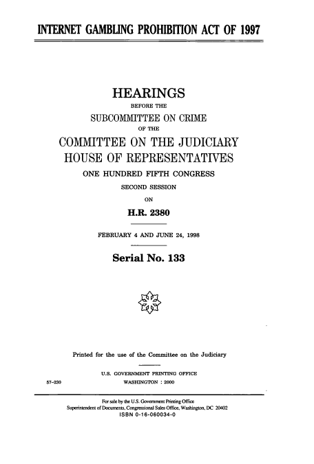 handle is hein.cbhear/cbhearings8598 and id is 1 raw text is: INTERNET GAMBLING PROHIBITION ACT OF 1997
HEARINGS
BEFORE THE
SUBCO1VITTEE ON CRIME
OF THE
COMMITTEE ON THE JUDICIARY
HOUSE OF REPRESENTATIVES
ONE HUJNDRED FIFTH CONGRESS
SECOND SESSION
ON
H.R. 2380
FEBRUARY 4 AND JUNE 24, 1998
Serial No. 133
Printed for the use of the Committee on the Judiciary
U.S. GOVERNMENT PRINTING OFFICE
57-230               WASHINGTON : 2000
For sale by the U.S. Government Printing Office
Superintendent of Documents, Congressional Sales Office, Washington, DC 20402
ISBN 0-16-060034-0


