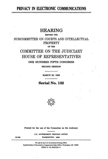 handle is hein.cbhear/cbhearings8600 and id is 1 raw text is: PRIVACY IN ELECTRONIC COMMUNICATIONS

HEARING
BEFORE THE
SUBCOMMITTEE ON COURTS AND INTELLECTUAL
PROPERTY
OF THE
COMMITTEE ON THE JUDICIARY
HOUSE OF REPRESENTATIVES

59-23

ONE HUNDRED FIFTH CONGRESS
SECOND SESSION
MARCH 26, 1998
Serial No. 132
Printed for the use of the Committee on the Judiciary
U.S. GOVERNMENT PRINTING OFFICE
WASHINGTON : 2000

For sale by the U.S. Government Printing Office
Superintendent of Documents, Congressional Sales Office, Washington, DC 20402
ISBN 0-16-060029-4


