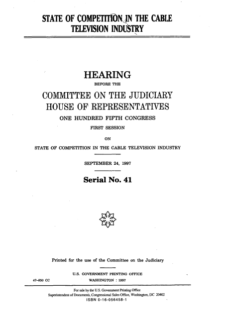 handle is hein.cbhear/cbhearings8609 and id is 1 raw text is: STATE OF COMPETITIiftN THE CABLE
TELEVISION INDUSTRY

HEARING
BEFORE THE
COMMITTEE ON THE JUDICIARY
HOUSE OF REPRESENTATIVES
ONE HUNDRED FIFTH CONGRESS
FIRST SESSION
ON
STATE OF COMPETITION IN THE CABLE TELEVISION INDUSTRY

SEPTEMBER 24, 1997
Serial No. 41

Printed for the use of the Committee on the Judiciary
U.S. GOVERNMENT PRINTING OFFICE
WASHINGTON : 1997

47-850 CC

For sale by the U.S. Government Printing Office
Superintendent of Documents, Congressional Sales Office, Washington, DC 20402
ISBN 0-16-056458-1


