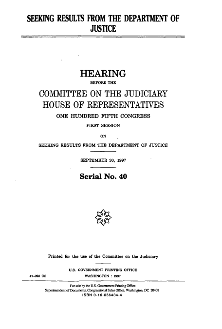 handle is hein.cbhear/cbhearings8613 and id is 1 raw text is: SEEKING RESULTS FROM THE DEPARTMENT OF
JUSTICE
HEARING
BEFORE THE
COMMITTEE ON THE JUDICIARY
HOUSE OF REPRESENTATIVES
ONE HUNDRED FIFTH CONGRESS
FIRST SESSION
ON
SEEKING RESULTS FROM THE DEPARTMENT OF JUSTICE
SEPTEMBER 30, 1997
Serial No. 40
Printed for the use of the Committee on the Judiciary
U.S. GOVERNMENT PRINTING OFFICE
47-23 CC             WASHINGTON : 1997
For sale by the U.S. Goverment Printing Office
Superintendent of Docunents, Congressional Sales Office, Washington, DC 20402
ISBN 0-16-056434-4


