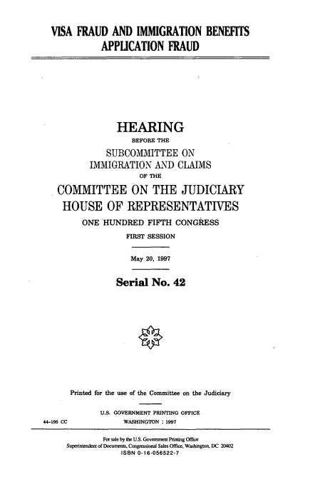 handle is hein.cbhear/cbhearings8615 and id is 1 raw text is: VISA FRAUD AND IMMIGRATION BENEFITS
APPICATION FRAUD
HEARING
BEFORE THE
SUBCOMMITTEE ON
IMMIGRATION AND CLAIMS
OF THE
COMMITTEE ON THE JUDICIARY
HOUSE OF REPRESENTATIVES
ONE HUNDRED FIFTH CONGRESS
FIRST SESSION
May 20, 1997
Serial No. 42
Printed for the use of the Committee on the Judiciary
U.S. GOVERNMENT PRINTING OFFICE
44-195 CC      WASHINGTON : 1997

For sale by the U.S. Government Printing Office
Superintendent of Documents, Congressional Sales Office, Washington, DC 20402
ISBN 0-16-056522-7


