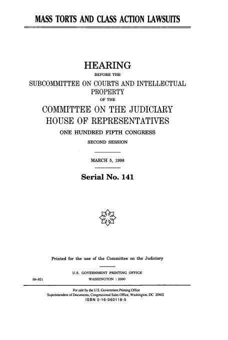 handle is hein.cbhear/cbhearings8616 and id is 1 raw text is: MASS TORTS AND CLASS ACTION LAWSUITS

SUBCOMMITTEE

HEARING
BEFORE THE
ON COURTS AND INTELLECTUAL
PROPERTY
OF THE

COMMITTEE ON THE JUDICIARY
HOUSE OF REPRESENTATIVES
ONE HUNDRED FIFTH CONGRESS
SECOND SESSION
MARCH 5, 1998
Serial No. 141
Printed for the use of the Committee on the Judiciary
U.S. GOVERNMENT PRINTING OFFICE
59-921                 WASHINGTON : 2000
For sale by the U.S. Government Printing Office
Superintendent of Documents, Congressional Sales Office, Washington, DC 20402
ISBN 0-16-060118-5


