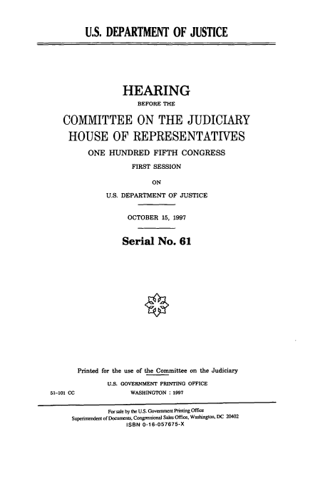 handle is hein.cbhear/cbhearings8640 and id is 1 raw text is: U.S. DEPARTMENT OF JUSTICE

HEARING
BEFORE THE
COMMITTEE ON THE JUDICIARY
HOUSE OF REPRESENTATIVES
ONE HUNDRED FIFTH CONGRESS
FIRST SESSION
ON
U.S. DEPARTMENT OF JUSTICE
OCTOBER 15, 1997
Serial No. 61
Printed for the use of the Committee on the Judiciary
U.S. GOVERNMENT PRINTING OFFICE
51-101 CC            WASHINGTON : 1997
For sale by the U.S. Government Printing Office
Superintendent of Documents, Congressional Sales Office, Washington, DC 20402
ISBN 0-16-057675-X


