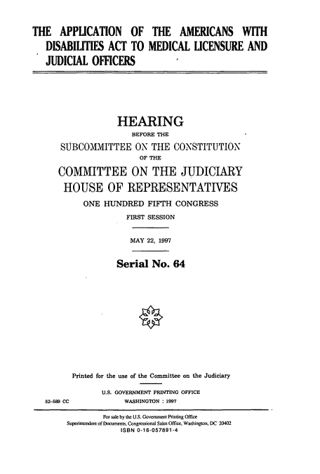 handle is hein.cbhear/cbhearings8642 and id is 1 raw text is: THE APPLICATION OF
DISABILITIES ACT TO
JUDICIAL OFFICERS

THE AMERICANS WITH
MEDICAL LICENSURE AND

HEARING
BEFORE THE
SUBCOMMITTEE ON THE CONSTITUTION
OF THE
COMMITTEE ON THE JUDICIARY
HOUSE OF REPRESENTATIVES
ONE HUNDRED FIFTH CONGRESS
FIRST SESSION
MAY 22, 1997
Serial No. 64
Printed for the use of the Committee on the Judiciary

52-589 CC

U.S. GOVERNMENT PRINTING OFFICE
WASHINGTON : 1997

For sale by the U.S. Government Printing Office
Superintendent of Documents, Congressional Sales Office, Washington, DC 20402
ISBN 0-16-057891-4



