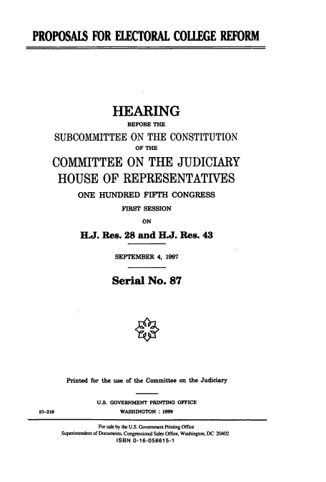 handle is hein.cbhear/cbhearings8655 and id is 1 raw text is: PROPOSAIS FOR ELECTORAL COLLEGE REFORM

HEARING
BEFORE THE
SUBCOMMITTEE ON THE CONSTITUTION
OF THE
COMMITTEE ON THE JUDICIARY
HOUSE OF REPRESENTATIVES
ONE HUNDRED FIFTH CONGRESS
FIRST SESSION
ON
H.J. Res. 28 and H.J. Res. 43

57-219

SEPTEMBER 4, 1997
Serial No. 87
Printed for the use of the Committee on the Judiciary
U.S. GOVERNMENT PRINTING OFFICE
WASHINGTON : 1999

For sale by the U.S. Government Printing Office
Superintendent of Documents, Congressional Sales Office, Washington, DC 20402
ISBN 0-16-058615-1


