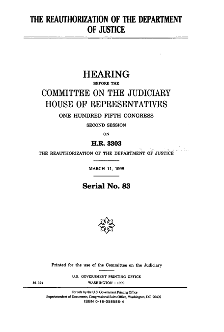 handle is hein.cbhear/cbhearings8656 and id is 1 raw text is: THE REAUTHORIZATION OF THE DEPARTMENT
OF JUSTICE

HEARING
BEFORE THE
COMMITTEE ON THE JUDICIARY
HOUSE OF REPRESENTATIVES
ONE HUNDRED FIFTH CONGRESS
SECOND SESSION
ON
H.R. 3303
THE REAUTHORIZATION OF THE DEPARTMENT OF JUSTICE
MARCH 11, 1998
Serial No. 83

56-324

Printed for the use of the Committee on the Judiciary
U.S. GOVERNMENT PRINTING OFFICE
WASHINGTON : 1999

For sale by the U.S. Government Printing Office
Superintendent of Documents, Congressional Sales Office, Washington, DC 20402
ISBN 0-16-058586-4


