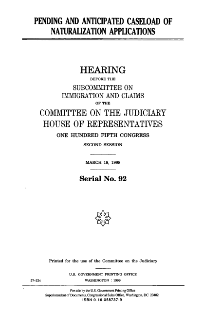 handle is hein.cbhear/cbhearings8669 and id is 1 raw text is: PENDING AND ANTICIPATED CASELOAD OF
NATURALIZATION APPLICATIONS

HEARING
BEFORE THE
SUBCOMMITTEE ON
IMMIGRATION AND CLAlVIS
OF THE
COMMITTEE ON THE JUDICIARY
HOUSE OF REPRESENTATIVES
ONE HUNDRED FIFTH CONGRESS
SECOND SESSION
MARCH 19, 1998
Serial No. 92
Printed for the use of the Committee on the Judiciary

U.S. GOVERNMENT PRINTING OFFICE
WASHINGTON : 1999

57-224

For sale by the U.S. Govemment Printing Office
Superintendent of Documents, Congressional Sales Office, Washington, DC 20402
ISBN 0-16-058737-9


