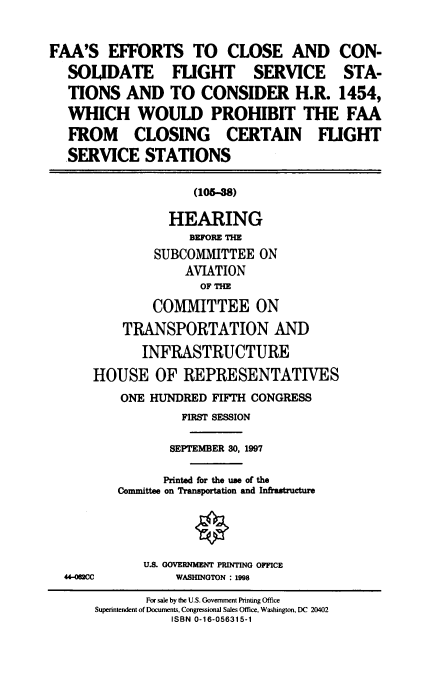 handle is hein.cbhear/cbhearings8684 and id is 1 raw text is: FAA'S EFFORTS TO CLOSE AND CON-
SOLIDATE FLIGHT SERVICE STA-
TIONS AND TO CONSIDER H.R. 1454,
WHICH WOULD PROHIBIT THE FAA
FROM CLOSING CERTAIN FLIGHT
SERVICE STATIONS
(105-38)
HEARING
BEFORE THE
SUBCOMMITTEE ON
AVIATION
OF THE
COMMITTEE ON
TRANSPORTATION AND
INFRASTRUCTURE
HOUSE OF REPRESENTATIVES
ONE HUNDRED FIFTH CONGRESS
FIRST SESSION
SEPTEMBER 30, 1997
Printed for th, use. of the
Committee on Transportation and Infratructure
0
U.S. GOVERNMENT PRINTING OFFICE
44-062CC         WASHINGTON : 1998
For sale by the U.S. Govemment Punting Office
Superintendent of Documents, Congressional Sales Office. Washington, DC 20402
ISBN 0-16-056315-1


