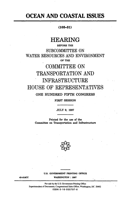 handle is hein.cbhear/cbhearings8686 and id is 1 raw text is: OCEAN AND COASTAL ISSUES
(105-41)
HEARING
BEFORE THE
SUBCOMIVIITTEE ON
WATER RESOURCES AND ENVIRONMENT
OF THE
COMMITTEE ON
TRANSPORTATION AND
INFRASTRUCTURE
HOUSE OF REPRESENTATIVES
ONE HUNDRED FIFTH CONGRESS
FIRST SESSION
JULY 9, 1997
Printed for the use of the
Comnuittee on Transportation and Infrastructure
U.S. GOVERNMENT PRINTING OFFICE
42-818CC             WASHINGTON : 1997
For sale by the U.S. Government Printing Office
Superintendent of Documents, Congressional Sales Office, Washington, DC 20402
ISBN 0-16-055797-6


