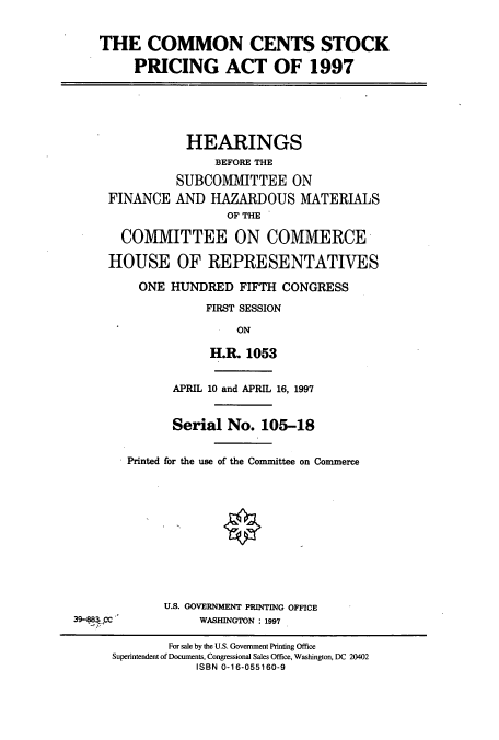 handle is hein.cbhear/cbhearings8702 and id is 1 raw text is: THE COMMON CENTS STOCK
PRICING ACT OF 1997

FINANCE

HEARINGS
BEFORE THE
SUBCOMMITTEE ON
AND HAZARDOUS MATERIALS
OF THE

COMMITTEE ON COMMERCE
HOUSE OF REPRESENTATIVES
ONE HUNDRED FIFTH CONGRESS
FIRST SESSION
ON
H.R. 1053

APRIL 10 and APRIL 16, 1997
Serial No. 105-18
Printed for the use of the Committee on Commerce
U.S. GOVERNMENT PRINTING OFFICE
39-883 CC                      WASHINGTON : 1997
For sale by the U.S. Government Printing Office
Superintendent of Documents, Congressional Sales Office, Washington, DC 20402
ISBN 0-16-055160-9



