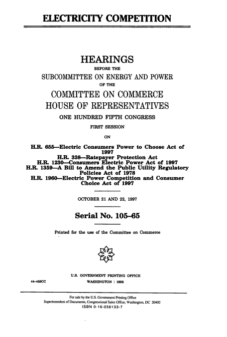 handle is hein.cbhear/cbhearings8720 and id is 1 raw text is: ELECTRICITY COMPETITION

HEARINGS
BEFORE THE
SUBCOMMITTEE ON ENERGY AND POWER
OF THE
COMMITTEE ON COMMERCE
HOUSE OF REPRESENTATIVES
ONE HUNDRED FIFTH CONGRESS
FIRST SESSION
ON
H.R. 655-Electric Consumers Power to Choose Act of
1997
H.. 338-Ratepayer Protection Act
H.R. 1230-Consumers Electric Power Act of 1997
H.R. 1359-A Bill to Amend the Public Utility Regulatory
Policies Act of 1978
H.. 1960-Electric Power Competition and Consumer
Choice Act of 1997

44-488CC

OCTOBER 21 AND 22, 1997
Serial No. 105-65
Printed for the use of the Committee on Commerce
U.S. GOVERNMENT PRINTING OFFICE
WASHINGTON : 1998

For sale by the U.S. Government Printing Office
Superintendent of Documents, Congressional Sales Office, Washington, DC 20402
ISBN 0-16-056133-7


