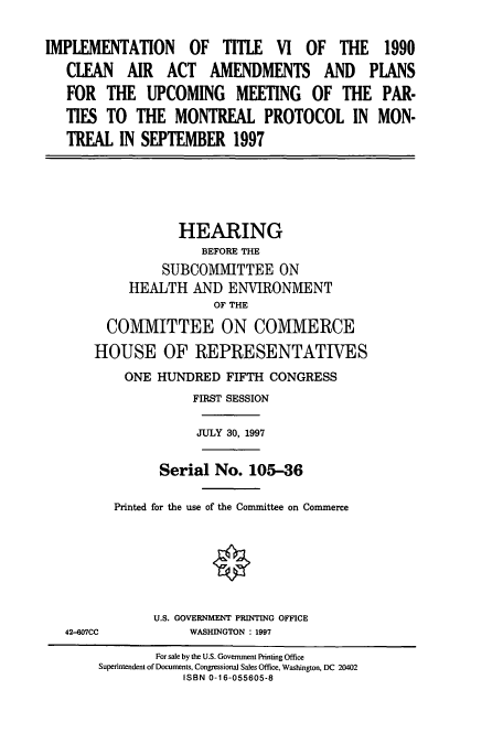 handle is hein.cbhear/cbhearings8725 and id is 1 raw text is: IMPLEMENTATION OF TITLE VI OF THE 1990
CLEAN AIR ACT AMENDMENTS AND PLANS
FOR THE UPCOMING MEETING OF THE PAR-
TIES TO THE MONTREAL PROTOCOL IN MON-
TREAL IN SEPTEMBER 1997

HEARING
BEFORE THE
SUBCOMMITTEE ON
HEALTH AND ENVIRONMENT
OF THE
COMMITTEE ON COMMERCE
HOUSE OF REPRESENTATIVES
ONE HUNDRED FIFTH CONGRESS
FIRST SESSION
JULY 30, 1997
Serial No. 105-36
Printed for the use of the Committee on Commerce

42-807CC

U.S. GOVERNMENT PRINTING OFFICE
WASHINGTON : 1997

For sale by the U.S. Government Printing Office
Superintendent of Documents, Congressional Sales Office, Washington, DC 20402
ISBN 0-16-055605-8


