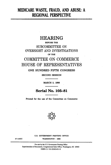handle is hein.cbhear/cbhearings8731 and id is 1 raw text is: MEDICARE WASTE, FRAUD, AND ABUSE: A
REGIONAL PERSPECTIVE

HEARING
BEFORE THE
SUBCOMMITTEE ON
OVERSIGHT AND INVESTIGATIONS
OF THE
COMMITTEE ON COMMERCE
HOUSE OF REPRESENTATIVES
ONE HUNDRED FIFTH CONGRESS
SECOND SESSION
MARCH 2, 1998
Serial No. 105-81
Printed for the use of the Committee on Commerce

U.S. GOVERNMENT PRINTING OFFICE
WASHINGTON : 1998

47-415CC

For sale by the U.S. Government Printing Office
Superintendent of Documents, Congressional Sales Office, Washington, DC 20402
ISBN 0-16-056545-6


