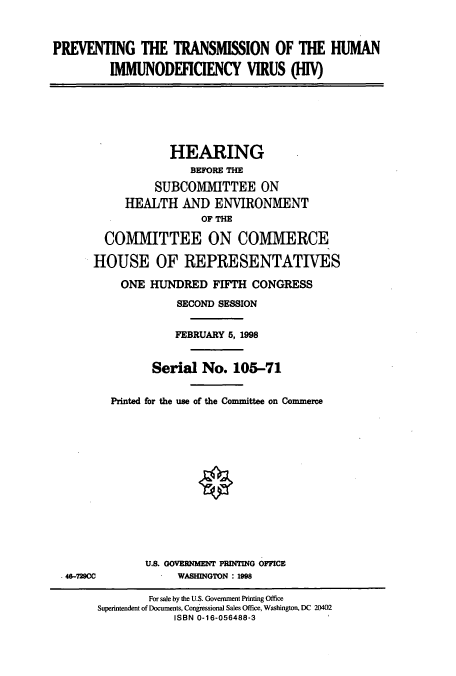 handle is hein.cbhear/cbhearings8732 and id is 1 raw text is: PREVENTING THE TRANSMISSION OF THE HUMAN
IMMUNODEFICIENCY VIRUS (HIV)

HEARING
BEFORE THE
SUBCOMMITTEE ON
HEALTH AND ENVIRONMENT
OF THE
COMMITTEE ON COMMERCE
HOUSE OF REPRESENTATIVES
ONE HUNDRED FIFTH CONGRESS
SECOND SESSION
FEBRUARY 5, 1998
Serial No. 105-71
Printed for the use of the Committee on Commerce

648-72900

U.S. GOVERNMENT PRINTING OFFICE
WASEINGTON : 198

For sale by the U.S. Government Printing Office
Superintendent of Documents, Congressional Sales Office, Washington, DC 20402
ISBN 0-16-056488-3


