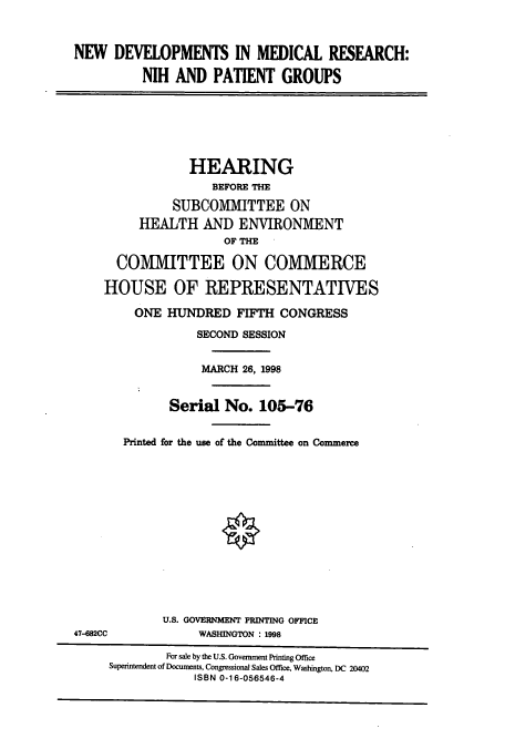 handle is hein.cbhear/cbhearings8734 and id is 1 raw text is: NEW DEVELOPMENTS IN MEDICAL RESEARCH:
NIH AND PATIENT GROUPS

HEARING
BEFORE THE
SUBCOMMITTEE ON
HEALTH AND ENVIRONMENT
OF THE
COMMITTEE ON COMMERCE
HOUSE OF REPRESENTATIVES
ONE HUNDRED FIFTH CONGRESS
SECOND SESSION
MARCH 26, 1998
Serial No. 105-76
Printed for the use of the Committee on Commerce

U.S. GOVERNMENT PRINTING OFFICE
WASHINGTON : 1998

47-682CC

For sale by the U.S. Government Printing Office
Superintendent of Documents, Congressional Sales Office, Washington, DC 20402
ISBN 0-16-056546-4


