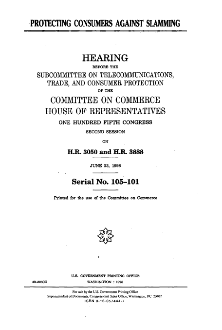 handle is hein.cbhear/cbhearings8745 and id is 1 raw text is: PROTECTING CONSUMERS AGAINST SIAMMING

HEARING
BEFORE THE
SUBCOMMITTEE ON TELECOMMUNICATIONS,
TRADE, AND CONSUMER PROTECTION
OF THE
COMMITTEE ON COMMERCE
HOUSE OF REPRESENTATIVES
ONE HUNDRED FIFTH CONGRESS
SECOND SESSION
ON
H.R. 3050 and H.R. 3888

49-826CC

JUNE 23, 1998
Serial No. 105-101
Printed for the use of the Committee on Commerce
U.S. GOVERNMENT PRINTING OFFICE
WASHINGTON : 1998

For sale by the U.S. Government Printing Office
Superintendent of Documents, Congressional Sales Office, Washington, DC 20402
ISBN 0-16-057444-7



