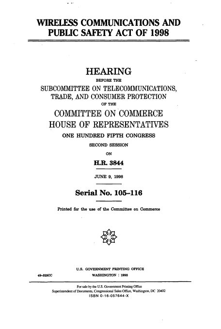 handle is hein.cbhear/cbhearings8754 and id is 1 raw text is: WIRELESS COMMUNICATIONS AND
PUBLIC SAFETY ACT OF 1998

HEARING
BEFORE THE
SUBCOMMITTEE ON TELECOMMUNICATIONS,
TRADE, AND CONSUMER PROTECTION
OF THE
COMMITTEE ON COMMERCE
HOUSE OF REPRESENTATIVES
ONE HUNDRED FIFTH CONGRESS
SECOND SESSION
ON
H.R. 3844

JUNE 9, 1998

Serial No. 105-116
Printed for the use of the Committee on Commerce

U.S. GOVERNMENT PRINTING OFFICE
WASHINGTON : 1998

49-325CC

For sale by the U.S. Government Printing Office
Superintendent of Documents, Congressional Sales Office, Washington, DC 20402
ISBN 0-16-057644-X


