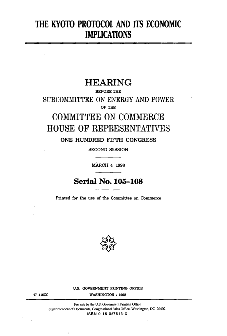 handle is hein.cbhear/cbhearings8755 and id is 1 raw text is: THE KYOTO PROTOCOL AND ITS ECONOMIC
IMPLICATIONS
HEARING
BEFORE THE
SUBCOMMITTEE ON ENERGY AND POWER
OF THE
COMMITTEE ON COMMIERCE
HOUSE OF REPRESENTATIVES
ONE HUNDRED FIFTH CONGRESS
SECOND SESSION
MARCH 4, 1998
Serial No. 105-108
Printed for the use of the Committee on Commerce
U.S. GOVERNMENT PRINTING OFFICE
47-416CC              WASHINGTON : 1998
For sale by the U.S. Government Printing Office
Superintendent of Documents, Congressional Sales Office, Washington, DC 20402
ISBN 0-16-057613-X



